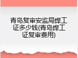 青岛复审安监局焊工证多少钱(青岛焊工证复审费用)