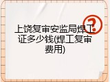 上饶复审安监局焊工证多少钱(焊工复审费用)