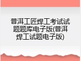 普洱工匠焊工考试试题题库电子版(普洱焊工试题电子版)