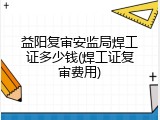 益阳复审安监局焊工证多少钱(焊工证复审费用)