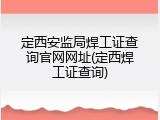 定西安监局焊工证查询官网网址(定西焊工证查询)