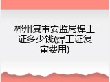 郴州复审安监局焊工证多少钱(焊工证复审费用)