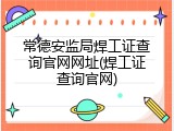 常德安监局焊工证查询官网网址(焊工证查询官网)