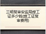 三明复审安监局焊工证多少钱(焊工证复审费用)