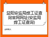 益阳安监局焊工证查询官网网址(安监局焊工证查询)