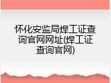 怀化安监局焊工证查询官网网址(焊工证查询官网)