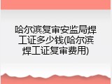 哈尔滨复审安监局焊工证多少钱(哈尔滨焊工证复审费用)