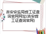 吉安安监局焊工证查询官网网址(吉安焊工证查询官网)