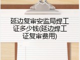 延边复审安监局焊工证多少钱(延边焊工证复审费用)