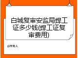白城复审安监局焊工证多少钱(焊工证复审费用)