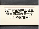 抚州安监局焊工证查询官网网址(抚州焊工证查询官网)