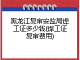 黑龙江复审安监局焊工证多少钱(焊工证复审费用)