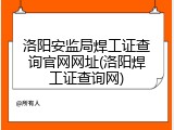 洛阳安监局焊工证查询官网网址(洛阳焊工证查询网)