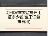 苏州复审安监局焊工证多少钱(焊工证复审费用)