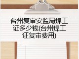 台州复审安监局焊工证多少钱(台州焊工证复审费用)