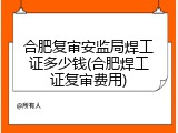 合肥复审安监局焊工证多少钱(合肥焊工证复审费用)
