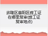 武隆区惠阳区焊工证在哪里复审(焊工证复审地点)