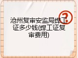 沧州复审安监局焊工证多少钱(焊工证复审费用)