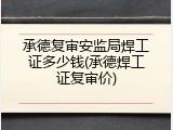 承德复审安监局焊工证多少钱(承德焊工证复审价)