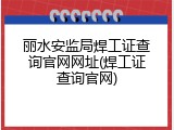 丽水安监局焊工证查询官网网址(焊工证查询官网)