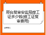 邢台复审安监局焊工证多少钱(焊工证复审费用)