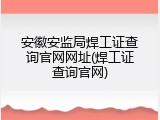 安徽安监局焊工证查询官网网址(焊工证查询官网)