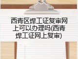 西青区焊工证复审网上可以办理吗(西青焊工证网上复审)