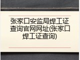 张家口安监局焊工证查询官网网址(张家口焊工证查询)