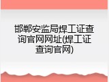 邯郸安监局焊工证查询官网网址(焊工证查询官网)