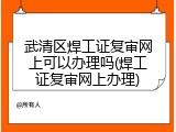 武清区焊工证复审网上可以办理吗(焊工证复审网上办理)