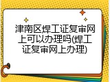 津南区焊工证复审网上可以办理吗(焊工证复审网上办理)