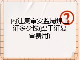 内江复审安监局焊工证多少钱(焊工证复审费用)