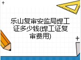 乐山复审安监局焊工证多少钱(焊工证复审费用)