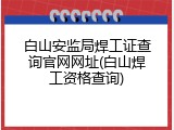 白山安监局焊工证查询官网网址(白山焊工资格查询)