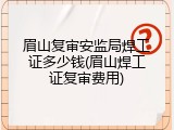 眉山复审安监局焊工证多少钱(眉山焊工证复审费用)