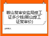 鞍山复审安监局焊工证多少钱(鞍山焊工证复审价)