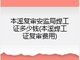 本溪复审安监局焊工证多少钱(本溪焊工证复审费用)