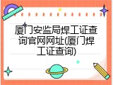 厦门安监局焊工证查询官网网址(厦门焊工证查询)