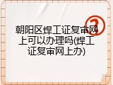 朝阳区焊工证复审网上可以办理吗(焊工证复审网上办)