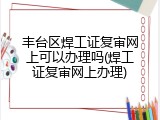 丰台区焊工证复审网上可以办理吗(焊工证复审网上办理)