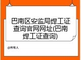 巴南区安监局焊工证查询官网网址(巴南焊工证查询)