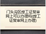 门头沟区焊工证复审网上可以办理吗(焊工证复审网上办理)