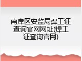 南岸区安监局焊工证查询官网网址(焊工证查询官网)