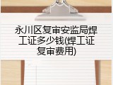 永川区复审安监局焊工证多少钱(焊工证复审费用)