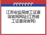 江苏安监局焊工证查询官网网址(江苏焊工证查询官网)