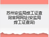 苏州安监局焊工证查询官网网址(安监局焊工证查询)
