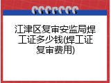 江津区复审安监局焊工证多少钱(焊工证复审费用)