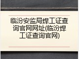 临汾安监局焊工证查询官网网址(临汾焊工证查询官网)