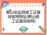 鞍山安监局焊工证查询官网网址(鞍山焊工证查询官网)