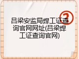 吕梁安监局焊工证查询官网网址(吕梁焊工证查询官网)